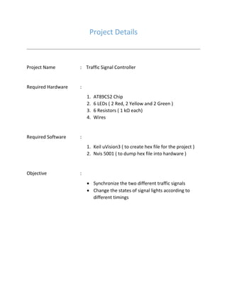 Project Details
Project Name : Traffic Signal Controller
Required Hardware :
1. AT89C52 Chip
2. 6 LEDs ( 2 Red, 2 Yellow and 2 Green )
3. 6 Resistors ( 1 kΩ each)
4. Wires
Required Software :
1. Keil uVision3 ( to create hex file for the project )
2. Nvis 5001 ( to dump hex file into hardware )
Objective :
 Synchronize the two different traffic signals
 Change the states of signal lights according to
different timings
 