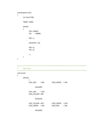 void delay(int time)
{
int i=time*100;
TMOD = 0X00;
while(i)
{
TH0 = 0X0DC;
TL0 = 0X000;
TR0 = 1;
while(TF0 == 0);
TR0 = 0;
TF0 = 0;
i--;
}
}
/******************************************************************************
* Main Loop
******************************************************************************/
void main()
{
while(1)
{
LED1_RED = ON; LED2_GREEN = ON;
delay(20);
LED1_RED = OFF;
LED1_YELLOW = ON;
delay(10);
LED1_YELLOW = OFF; LED2_GREEN = OFF;
LED1_GREEN = ON; LED2_RED = ON;
delay(20);
 