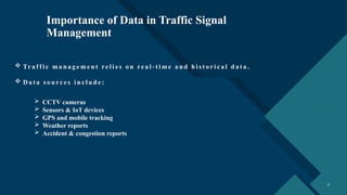 Click to edit Master title style
3 3
Importance of Data in Traffic Signal
Management
 Tr a f f i c m a n a g e m e n t re l i e s o n re a l - t i m e a n d h i s t o r i c a l d a t a .
 D a t a s o u rc e s i n c l u d e :
 CCTV cameras
 Sensors & IoT devices
 GPS and mobile tracking
 Weather reports
 Accident & congestion reports
 