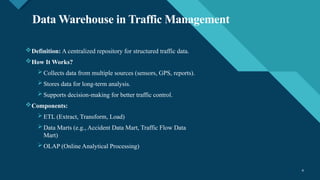 Click to edit Master title style
4 4
Data Warehouse in Traffic Management
Definition: A centralized repository for structured traffic data.
How It Works?
 Collects data from multiple sources (sensors, GPS, reports).
 Stores data for long-term analysis.
 Supports decision-making for better traffic control.
Components:
 ETL (Extract, Transform, Load)
 Data Marts (e.g., Accident Data Mart, Traffic Flow Data
Mart)
 OLAP (Online Analytical Processing)
 