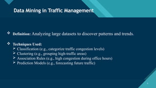 Click to edit Master title style
5 5
Data Mining in Traffic Management
 Definition: Analyzing large datasets to discover patterns and trends.
 Techniques Used:
 Classification (e.g., categorize traffic congestion levels)
 Clustering (e.g., grouping high-traffic areas)
 Association Rules (e.g., high congestion during office hours)
 Prediction Models (e.g., forecasting future traffic)
 