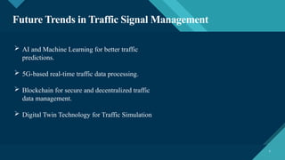 Click to edit Master title style
7 7
Future Trends in Traffic Signal Management
 AI and Machine Learning for better traffic
predictions.
 5G-based real-time traffic data processing.
 Blockchain for secure and decentralized traffic
data management.
 Digital Twin Technology for Traffic Simulation
 