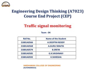 VARDHAMAN COLLEGE OF ENGINEERING
(AUTONOMOUS)
Engineering Design Thinking (A7023)
Course End Project (CEP)
Traffic signal monitoring
Roll No. Name of the Student
21881A0566 A.DEEPTHI REDDY
21881A0568 A.GURU SRAVYA
21881A0574 B.SREYA
21881A0585 G.K.VAISHNAVI
21881A0592 K.SHIRISHA
Team - 04
 