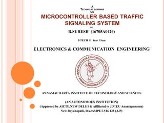 BY
R.SURESH (16705A0426)
B TECH II Year I Sem
ELECTRONICS & COMMUNICATION ENGINEERING
ANNAMACHARYA INSTITUTE OF TECHNOLOGYAND SCIENCES
(AN AUTONOMOUS INSTITUTION)
(Approved by AICTE,NEW DELHI & Affiliated to J.N.T.U Anantapuramu)
New Boyanapalli, RAJAMPET-516 126 (A.P)
A
TECHNICAL SEMINAR
ON
MICROCONTROLLER BASED TRAFFIC
SIGNALING SYSTEM
 