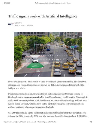 5/12/2020 Traffic signals work with Artificial Intelligence - venkat k - Medium
https://medium.com/@venkat34.k/traffic-signals-work-with-artificial-intelligence-c20cf4e9e7bc 1/2
Tra c signals work with Arti cial Intelligence
venkat k
Nov 15, 2019 · 2 min read
In U.S Drivers add 81 extra hours to their arrival each year due to traffic. The other U.S.
cities are also worse, these cities are known for difficult driving conditions with hills,
bridges, and bikers.
Diverse road conditions cause heavy traffic, but companies like Uber are coming to
Pittsburgh to test autonomous vehicles. If traffic technology could work in Pittsburgh, it
could work almost anywhere. And, besides the AV, that traffic technology includes an AI
system called Sertrack, which allows traffic lights to be adapted to traffic conditions
without having to rely on pre-programmed wheels.
At Surtrack installed lights, the team behind the system estimated that travel time was
reduced by 25%, braking by 30%, and idle by more than 40%. It costs about $ 20,000 to
 