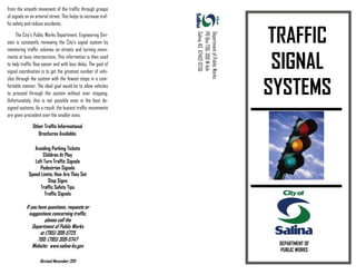from the smooth movement of the traffic through groups
of signals on an arterial street. This helps to increase traf-
fic safety and reduce accidents.
The City’s Public Works Department, Engineering Divi-
sion is constantly reviewing the City’s signal system by
monitoring traffic volumes on streets and turning move-
ments at busy intersections. This information is then used
to help traffic flow easier and with less delay. The goal of
signal coordination is to get the greatest number of vehi-
cles through the system with the fewest stops in a com-
fortable manner. The ideal goal would be to allow vehicles
to proceed through the system without ever stopping.
Unfortunately, this is not possible even in the best de-
signed systems. As a result, the busiest traffic movements
are given precedent over the smaller ones.
Other Traffic Informational
Brochures Available:
DepartmentofPublicWorks
POBox736,300WAsh
Salina,KS67402-0736
Avoiding Parking Tickets
Children At Play
Left Turn Traffic Signals
Pedestrian Signals
Speed Limits; How Are They Set
Stop Signs
Traffic Safety Tips
Traffic Signals
If you have questions, requests or
suggestions concerning traffic,
please call the
Department of Public Works
at (785) 309-5725
TDD: (785) 309-5747
Website: www.salina-ks.gov
TRAFFIC
SIGNAL
SYSTEMS
DEPARTMENT OF
PUBLIC WORKS
Revised November 2011
 