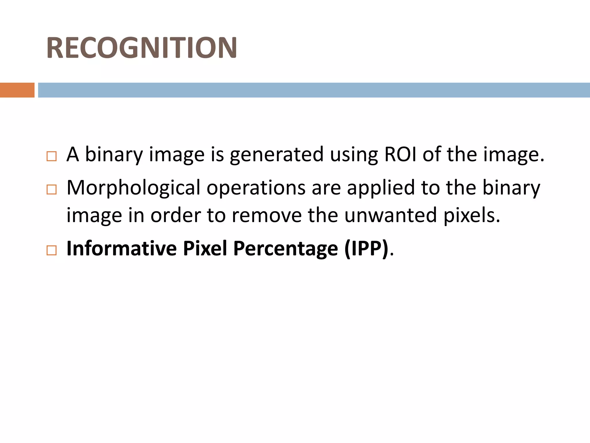 RECOGNITION
 A binary image is generated using ROI of the image.
 Morphological operations are applied to the binary
image in order to remove the unwanted pixels.
 Informative Pixel Percentage (IPP).
 