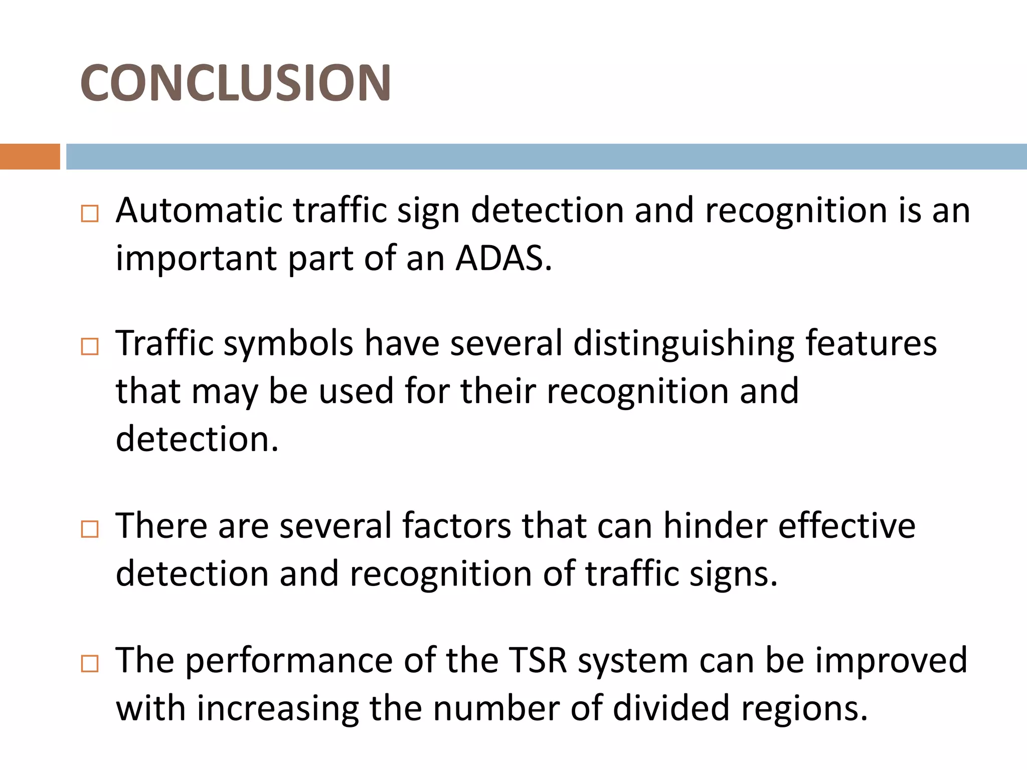 CONCLUSION
 Automatic traffic sign detection and recognition is an
important part of an ADAS.
 Traffic symbols have several distinguishing features
that may be used for their recognition and
detection.
 There are several factors that can hinder effective
detection and recognition of traffic signs.
 The performance of the TSR system can be improved
with increasing the number of divided regions.
 