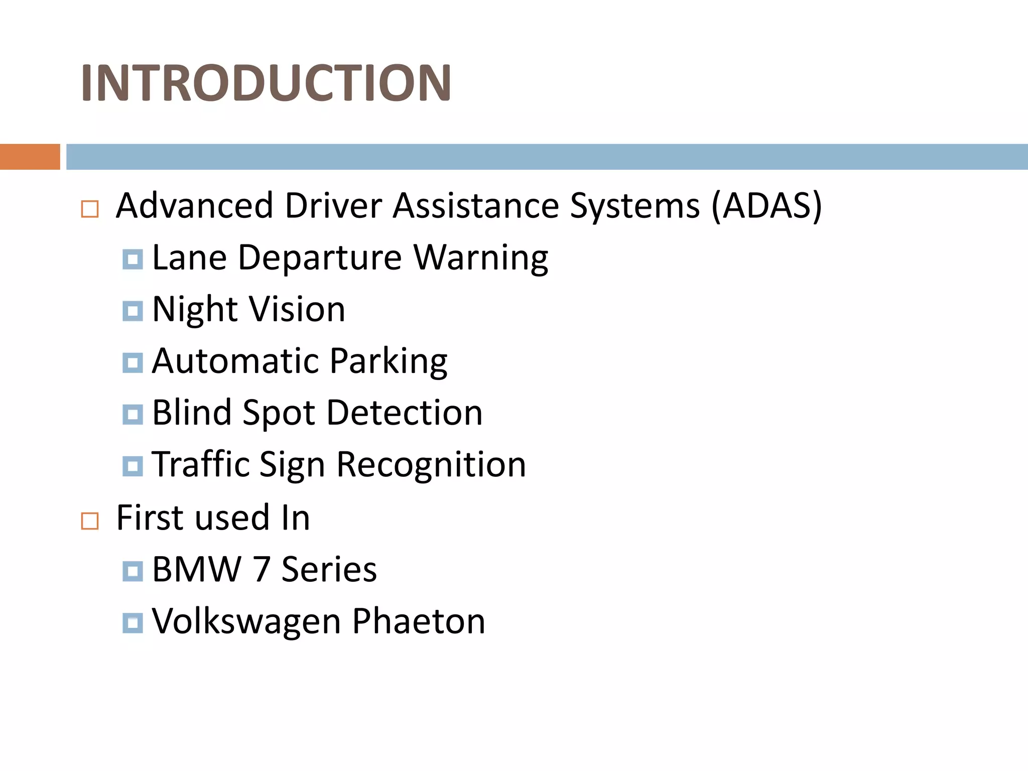 INTRODUCTION
 Advanced Driver Assistance Systems (ADAS)
 Lane Departure Warning
 Night Vision
 Automatic Parking
 Blind Spot Detection
 Traffic Sign Recognition
 First used In
 BMW 7 Series
 Volkswagen Phaeton
 