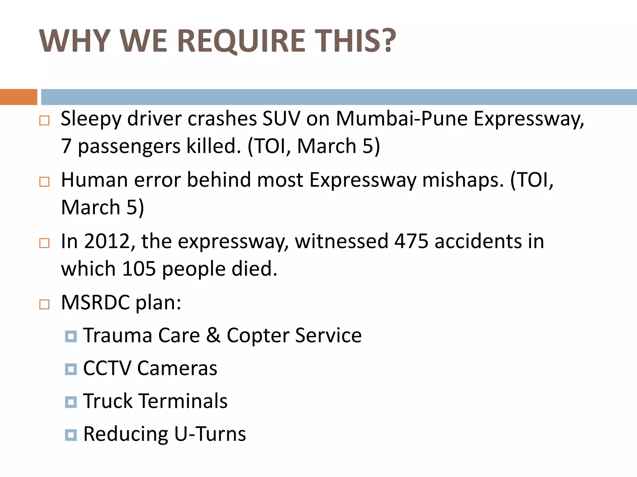 WHY WE REQUIRE THIS?
 Sleepy driver crashes SUV on Mumbai-Pune Expressway,
7 passengers killed. (TOI, March 5)
 Human error behind most Expressway mishaps. (TOI,
March 5)
 In 2012, the expressway, witnessed 475 accidents in
which 105 people died.
 MSRDC plan:
 Trauma Care & Copter Service
 CCTV Cameras
 Truck Terminals
 Reducing U-Turns
 