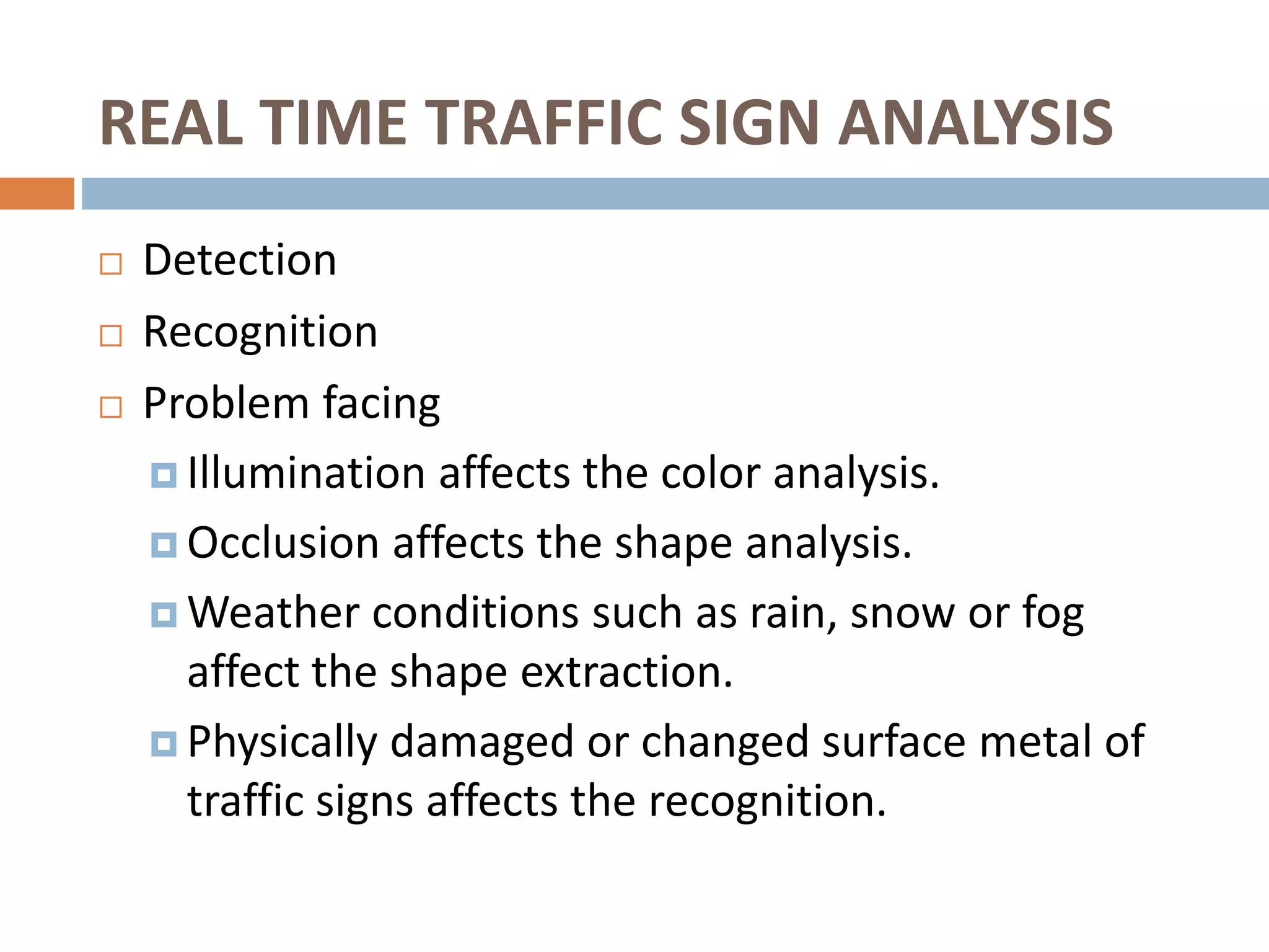 REAL TIME TRAFFIC SIGN ANALYSIS
 Detection
 Recognition
 Problem facing
 Illumination affects the color analysis.
 Occlusion affects the shape analysis.
 Weather conditions such as rain, snow or fog
affect the shape extraction.
 Physically damaged or changed surface metal of
traffic signs affects the recognition.
 