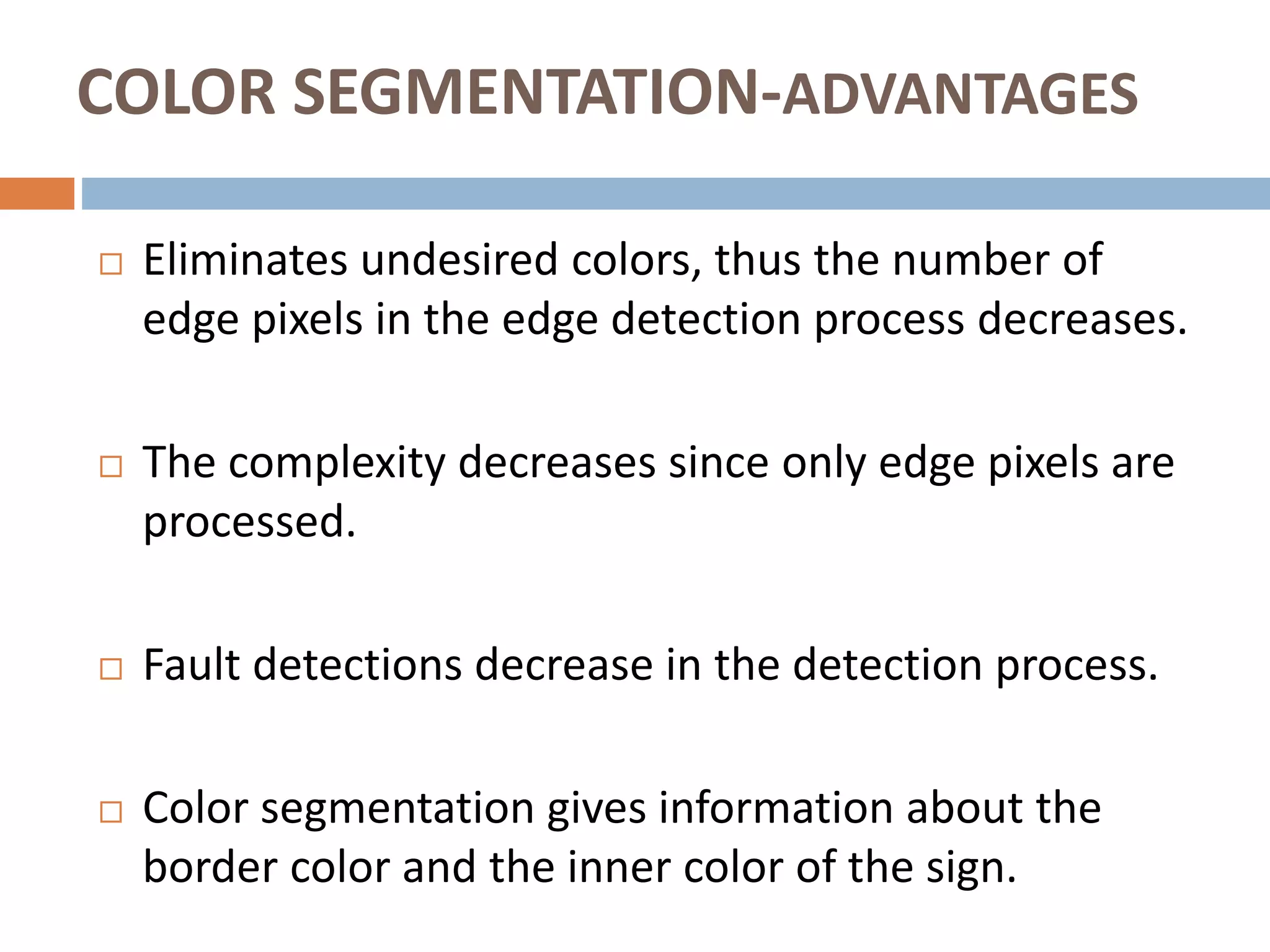 COLOR SEGMENTATION-ADVANTAGES
 Eliminates undesired colors, thus the number of
edge pixels in the edge detection process decreases.
 The complexity decreases since only edge pixels are
processed.
 Fault detections decrease in the detection process.
 Color segmentation gives information about the
border color and the inner color of the sign.
 