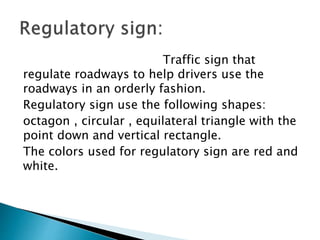 Traffic sign that
regulate roadways to help drivers use the
roadways in an orderly fashion.
Regulatory sign use the following shapes:
octagon , circular , equilateral triangle with the
point down and vertical rectangle.
The colors used for regulatory sign are red and
white.
 
