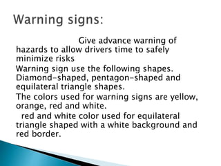 Give advance warning of
hazards to allow drivers time to safely
minimize risks
Warning sign use the following shapes.
Diamond-shaped, pentagon-shaped and
equilateral triangle shapes.
The colors used for warning signs are yellow,
orange, red and white.
red and white color used for equilateral
triangle shaped with a white background and
red border.
 