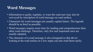 Word Messages
• Information to guide, regulate, or warn the road user may also be
conveyed by inscription of word message on road surface.
• Characters for word messages are usually capital letters. The legends
should be as brief as possible.
• Word messages require more time for reading and comprehension than
other road markings. Therefore, only few and important ones are
usually adopted.
• The character of a road message is also elongated so that driver
looking at the road surface at a low angle can also read them easily.
 