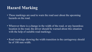 Hazard Marking
• These markings are used to warn the road user about the upcoming
hazards on the road.
• Wherever there is a change in the width of the road, or any hazardous
location in the road, the driver should be warned about this situation
with the help of suitable road markings.
• Road markings showing the width transition in the carriageway should
be of 100 mm width.
 