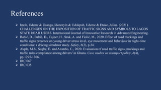 References
 Imoh, Udeme & Usanga, Idorenyin & Udokpoh, Udeme & Etuke, Julius. (2021).
CHALLENGES ON THE EXPOSITION OF TRAFFIC SIGNS AND SYMBOLS TO LAGOS
STATE ROAD USERS. International Journal of Innovative Research in Advanced Engineering.
 Babić, D., Babić, D., Cajner, H., Sruk, A. and Fiolić, M., 2020. Effect of road markings and
traffic signs presence on young driver stress level, eye movement and behaviour in night-time
conditions: a driving simulator study. Safety, 6(2), p.24.
 Akple, M.S., Sogbe, E. and Atombo, C., 2020. Evaluation of road traffic signs, markings and
traffic rules compliance among drivers’ in Ghana. Case studies on transport policy, 8(4),
pp.1295-1306.
 IRC 067
 IRC 035
 