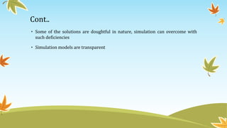 Cont..
• Some of the solutions are doughtful in nature, simulation can overcome with
such deficiencies
• Simulation models are transparent
 