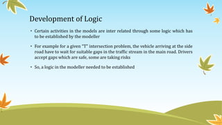 Development of Logic
• Certain activities in the models are inter related through some logic which has
to be established by the modeller
• For example for a given “T” intersection problem, the vehicle arriving at the side
road have to wait for suitable gaps in the traffic stream in the main road. Drivers
accept gaps which are safe, some are taking risks
• So, a logic in the modeller needed to be established
 