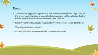 Cont..
• The analytical approach requires that field data be collected on a large scale. i.e
if a proper understanding of a complex heterogeneous traffic on Indian Road is
to be achieved, real life observations need to be collected
• Like pavement widths, roughness, curvature, vertical profile etc. so it is tedious
• Time consuming and expensive
• At last if still it has been done but the results are uncertain
 