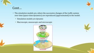 Cont…
• The simulation models are, where the successive changes of the traffic system
over time (space-time dynamics) are reproduced (approximated) in the model.
• Simulation models are dynamic
• Macroscopic, mesoscopic and microscopic
 