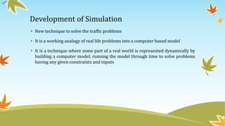 Development of Simulation
• New technique to solve the traffic problems
• It is a working analogy of real life problems into a computer based model
• It is a technique where some part of a real world is represented dynamically by
building a computer model, running the model through time to solve problems
having any given constraints and inputs
 