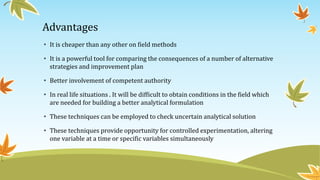 Advantages
• It is cheaper than any other on field methods
• It is a powerful tool for comparing the consequences of a number of alternative
strategies and improvement plan
• Better involvement of competent authority
• In real life situations . It will be difficult to obtain conditions in the field which
are needed for building a better analytical formulation
• These techniques can be employed to check uncertain analytical solution
• These techniques provide opportunity for controlled experimentation, altering
one variable at a time or specific variables simultaneously
 