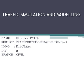 TRAFFIC SIMULATION AND MODELLING
NAME : DHRUV J. PATEL
SUBJECT : TRANSPORTATION ENGINEERING – 1
ID NO : D18CL124
DIV : 2
BRANCH : CIVIL
 