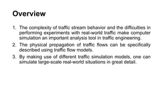 Overview
1. The complexity of traffic stream behavior and the difficulties in
performing experiments with real-world traffic make computer
simulation an important analysis tool in traffic engineering.
2. The physical propagation of traffic flows can be specifically
described using traffic flow models.
3. By making use of different traffic simulation models, one can
simulate large-scale real-world situations in great detail.
 