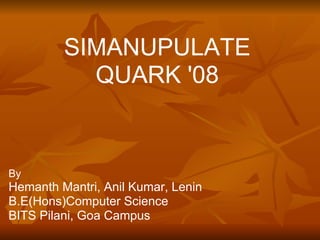 SIMANUPULATE
           QUARK '08


By
Hemanth Mantri, Anil Kumar, Lenin
B.E(Hons)Computer Science
BITS Pilani, Goa Campus
 