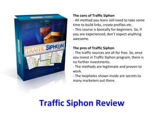 Traffic Siphon Review The cons of Traffic Siphon - All method you learn still need to take some time to build links, create profiles etc. - This course is basically for beginners. So, if you are experienced, don’t expect anything awesome.  The pros of Traffic Siphon - The traffic sources are all for free. So, once you invest in Traffic Siphon program, there is no further investments. - The methods are legitimate and proven to work. - The loopholes shown inside are secrets to many marketers out there.  