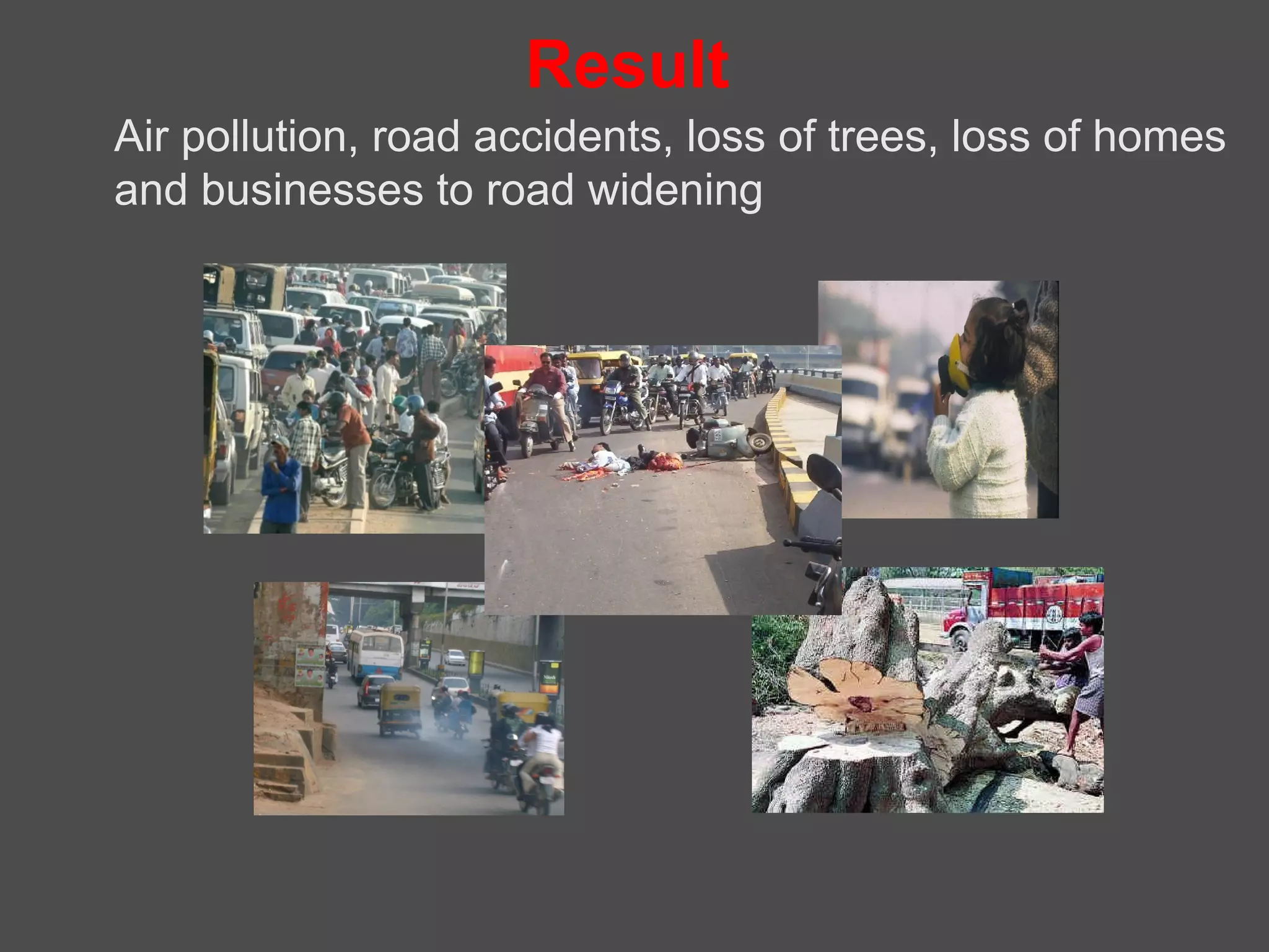 Result
Air pollution, road accidents, loss of trees, loss of homes
and businesses to road widening
 