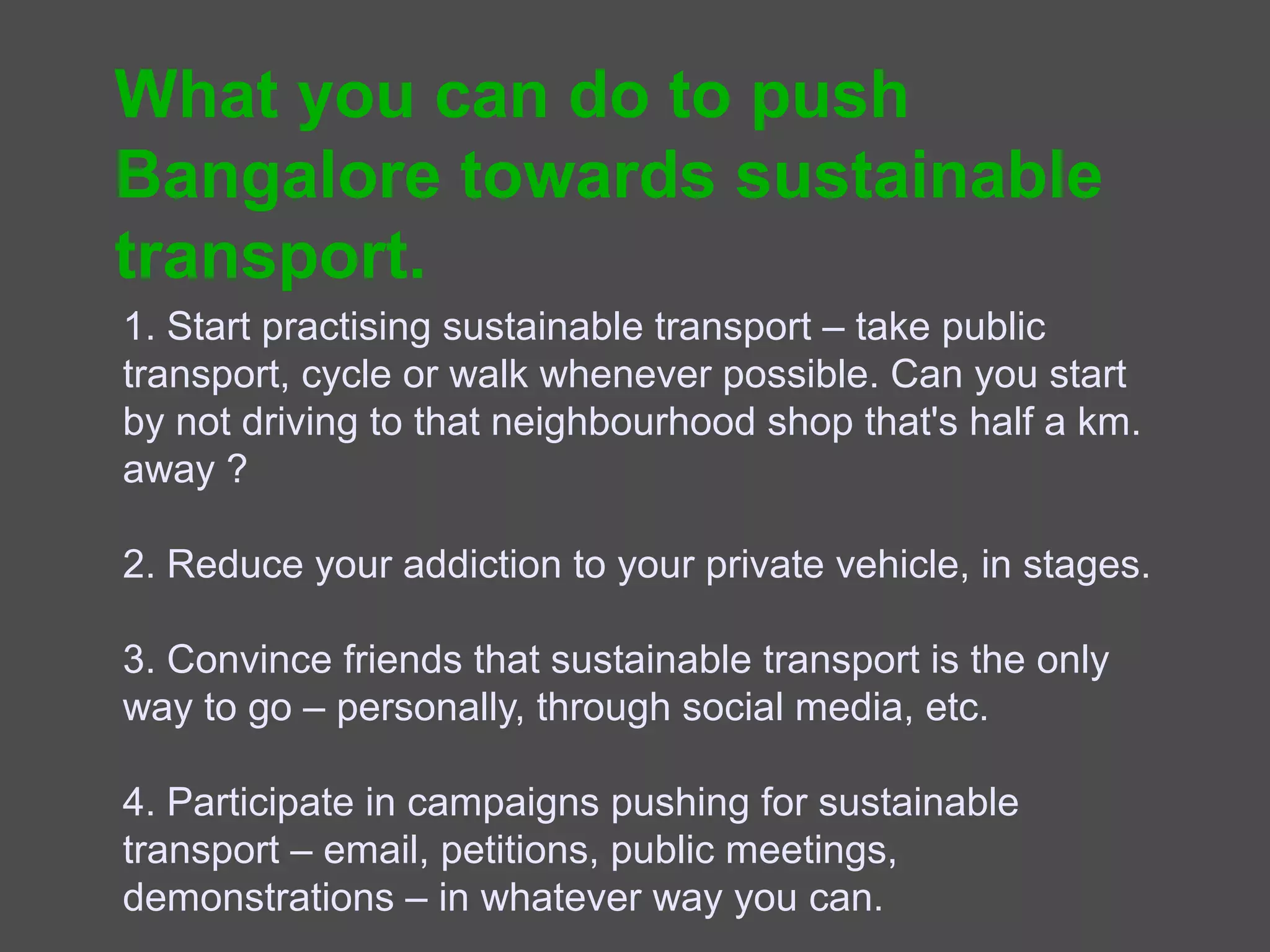 What you can do
1. Start practising sustainable transport – take public
transport, cycle or walk whenever possible. Can you start by
not driving to that neighbourhood shop that's half a km.
away ?

2. Reduce your addiction to your private vehicle, in stages.

3. Convince friends that sustainable transport is the only
way to go – personally, through social media, etc.

4. Participate in campaigns pushing for sustainable
transport – email, petitions, public meetings, demonstrations
– in whatever way you can.
 