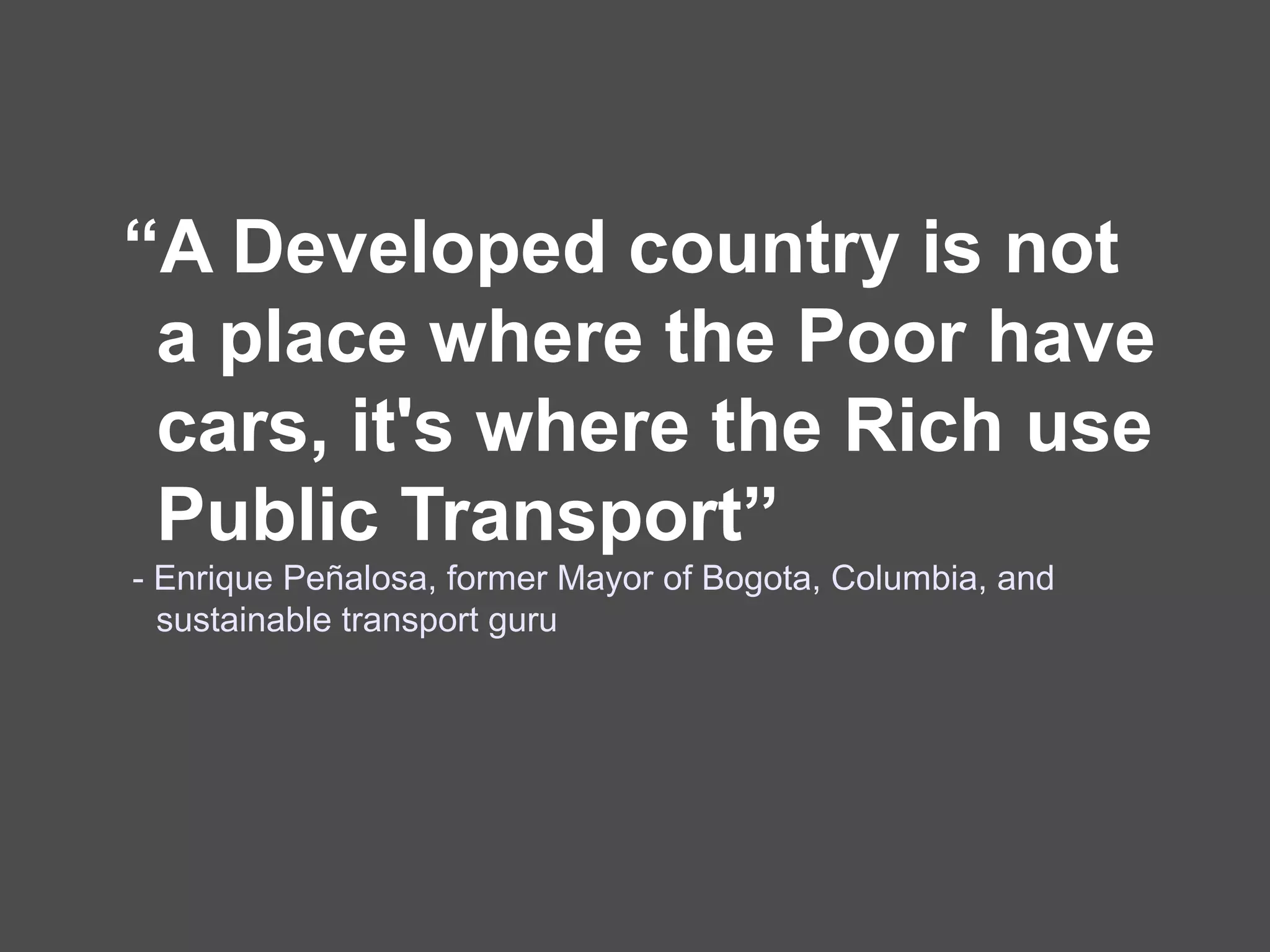 “A Developed country is not
 a place where the Poor have
 cars, it's where the Rich use
 Public Transport”
- Enrique Peñalosa, former Mayor of Bogota, Columbia, and
  sustainable transport guru
 