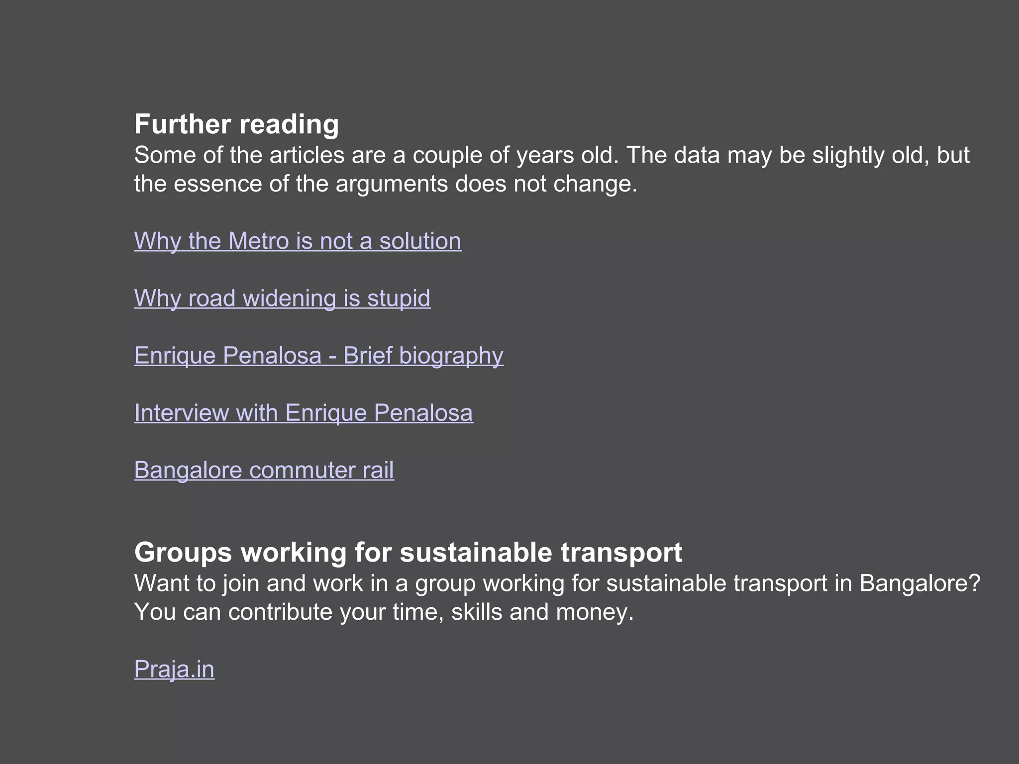 Further reading
Some of the articles are a couple of years old. The data may be slightly old, but
the essence of the arguments does not change.

Why the Metro is not a solution

Why road widening is stupid

Enrique Penalosa - Brief biography

Interview with Enrique Penalosa

Bangalore commuter rail


Groups working for sustainable transport
Want to join and work in a group working for sustainable transport in Bangalore?
You can contribute your time, skills and money.
Join Praja.in
 