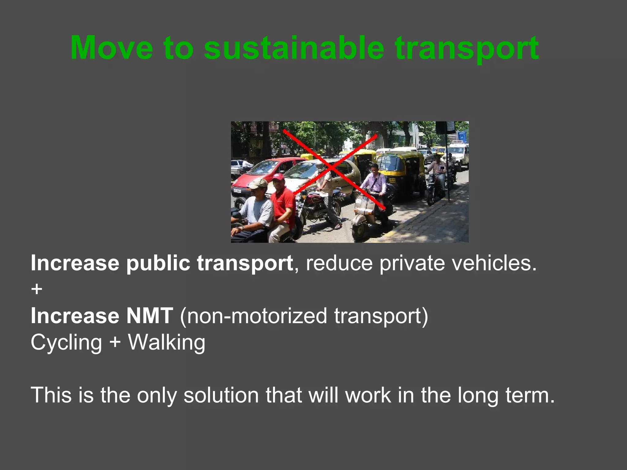 Move to sustainable transport




Increase public transport, reduce private vehicles.
       Public transport = mass transport + taxis + autos
+
Increase Non-motorized Transport (NMT)
   Cycling and Walking

This is the only solution that will work in the long term.
 
