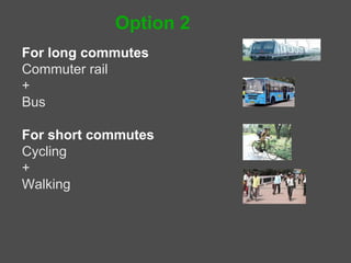 Option 2
For long commutes – public transport
Commuter rail
Bus
Taxis
Autos


For short commutes - Non-motorized transport
Cycling
Walking
 