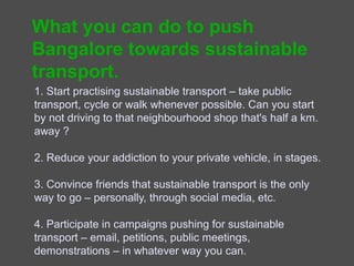 What you can do
1. Start practising sustainable transport – take public
transport, cycle or walk whenever possible. Can you start by
not driving to that neighbourhood shop that's half a km.
away ?

2. Reduce your addiction to your private vehicle, in stages.

3. Convince friends that sustainable transport is the only
way to go – personally, through social media, etc.

4. Participate in campaigns pushing for sustainable
transport – email, petitions, public meetings, demonstrations
– in whatever way you can.
 