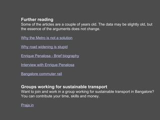 Further reading
Some of the articles are a couple of years old. The data may be slightly old, but
the essence of the arguments does not change.

Why the Metro is not a solution

Why road widening is stupid

Enrique Penalosa - Brief biography

Interview with Enrique Penalosa

Bangalore commuter rail


Groups working for sustainable transport
Want to join and work in a group working for sustainable transport in Bangalore?
You can contribute your time, skills and money.
Join Praja.in
 