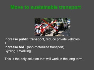 Move to sustainable transport




Increase public transport, reduce private vehicles.
       Public transport = mass transport + taxis + autos
+
Increase Non-motorized Transport (NMT)
   Cycling and Walking

This is the only solution that will work in the long term.
 