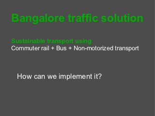 Bangalore traffic solution
Sustainable transport using
Commuter rail + Bus + Non-motorized transport



  How can we implement it?
 