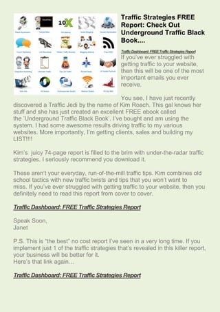 Traffic Strategies FREE
                                             Report: Check Out
                                             Underground Traffic Black
                                             Book....
                                             Traffic Dashboard: FREE Traffic Strategies Report
                                             If you’ve ever struggled with
                                             getting traffic to your website,
                                             then this will be one of the most
                                             important emails you ever
                                             receive.

                                           You see, I have just recently
discovered a Traffic Jedi by the name of Kim Roach. This gal knows her
stuff and she has just created an excellent FREE ebook called
the ’Underground Traffic Black Book’. I’ve bought and am using the
system. I had some awesome results driving traffic to my various
websites. More importantly, I’m getting clients, sales and building my
LIST!!!!

Kim’s juicy 74-page report is filled to the brim with under-the-radar traffic
strategies. I seriously recommend you download it.

These aren’t your everyday, run-of-the-mill traffic tips. Kim combines old
school tactics with new traffic twists and tips that you won’t want to
miss. If you’ve ever struggled with getting traffic to your website, then you
definitely need to read this report from cover to cover.

Traffic Dashboard: FREE Traffic Strategies Report

Speak Soon,
Janet

P.S. This is “the best” no cost report I’ve seen in a very long time. If you
implement just 1 of the traffic strategies that’s revealed in this killer report,
your business will be better for it.
Here’s that link again…

Traffic Dashboard: FREE Traffic Strategies Report
 
