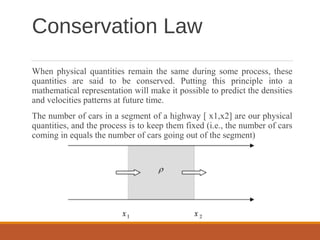 Conservation Law
When physical quantities remain the same during some process, these
quantities are said to be conserved. Putting this principle into a
mathematical representation will make it possible to predict the densities
and velocities patterns at future time.
The number of cars in a segment of a highway [ x1,x2] are our physical
quantities, and the process is to keep them fixed (i.e., the number of cars
coming in equals the number of cars going out of the segment)
 