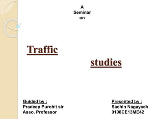 Traffic
studies
A
Seminar
on
Presented by :
Sachin Nagayach
0108CE13ME42
Guided by :
Pradeep Purohit sir
Asso. Professor
 