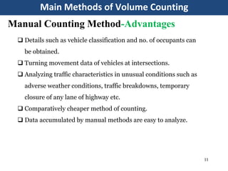 Main Methods of Volume Counting
11
Manual Counting Method-Advantages
 Details such as vehicle classification and no. of occupants can
be obtained.
 Turning movement data of vehicles at intersections.
 Analyzing traffic characteristics in unusual conditions such as
adverse weather conditions, traffic breakdowns, temporary
closure of any lane of highway etc.
 Comparatively cheaper method of counting.
 Data accumulated by manual methods are easy to analyze.
 
