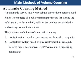 Main Methods of Volume Counting
13
Automatic Counting Method
An automatic survey involves placing a tube or loop across a road
which is connected to a box containing the means for storing the
information. In this method, vehicles are counted automatically
without any human involvement.
There are two techniques of automatic counting:
1. Contact system based on pneumatic, mechanical, magnetic
2. Contactless system based on electrical/optical, ultrasound /
infrared radar, micro-wave, CCTV/video image processing
method etc.
 