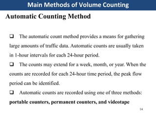 Main Methods of Volume Counting
14
Automatic Counting Method
 The automatic count method provides a means for gathering
large amounts of traffic data. Automatic counts are usually taken
in 1-hour intervals for each 24-hour period.
 The counts may extend for a week, month, or year. When the
counts are recorded for each 24-hour time period, the peak flow
period can be identified.
 Automatic counts are recorded using one of three methods:
portable counters, permanent counters, and videotape
 