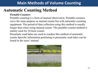 Main Methods of Volume Counting
15
Automatic Counting Method
Portable Counters
Portable counting is a form of manual observation. Portable counters
serve the same purpose as manual counts but with automatic counting
equipment. The period of data collection using this method is usually
longer than when using manual counts. The portable counter method is
mainly used for 24-hour counts.
Pneumatic road tubes are used to conduct this method of automatic
counts Specific information pertaining to pneumatic road tubes can be
found in the users’ manual
 
