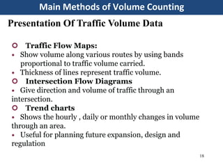 Main Methods of Volume Counting
18
Presentation Of Traffic Volume Data
 Traffic Flow Maps:
 Show volume along various routes by using bands
proportional to traffic volume carried.
 Thickness of lines represent traffic volume.
 Intersection Flow Diagrams
 Give direction and volume of traffic through an
intersection.
 Trend charts
 Shows the hourly , daily or monthly changes in volume
through an area.
 Useful for planning future expansion, design and
regulation
 