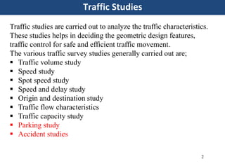 Traffic Studies
2
Traffic studies are carried out to analyze the traffic characteristics.
These studies helps in deciding the geometric design features,
traffic control for safe and efficient traffic movement.
The various traffic survey studies generally carried out are;
 Traffic volume study
 Speed study
 Spot speed study
 Speed and delay study
 Origin and destination study
 Traffic flow characteristics
 Traffic capacity study
 Parking study
 Accident studies
 